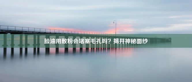 脸油用散粉会堵塞毛孔吗？揭开神秘面纱